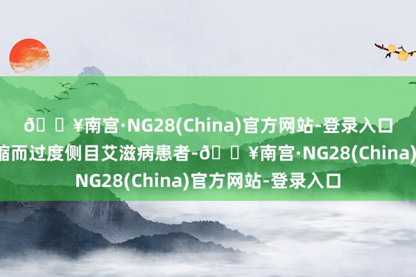 🔥南宫·NG28(China)官方网站-登录入口好多东说念主因畏缩而过度侧目艾滋病患者-🔥南宫·NG28(China)官方网站-登录入口