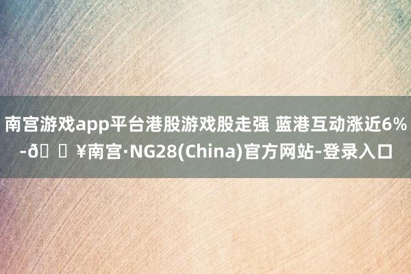 南宫游戏app平台港股游戏股走强 蓝港互动涨近6%-🔥南宫·NG28(China)官方网站-登录入口