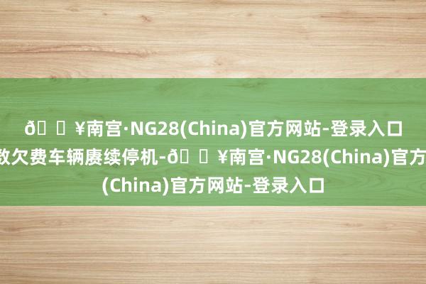 🔥南宫·NG28(China)官方网站-登录入口自本月起对扫数欠费车辆赓续停机-🔥南宫·NG28(China)官方网站-登录入口