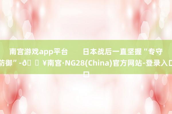 南宫游戏app平台 日本战后一直坚握“专守防御”-🔥南宫·NG28(China)官方网站-登录入口