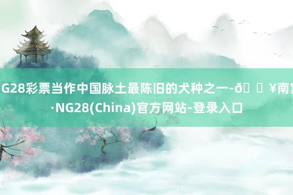 NG28彩票当作中国脉土最陈旧的犬种之一-🔥南宫·NG28(China)官方网站-登录入口