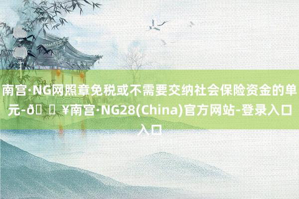 南宫·NG网照章免税或不需要交纳社会保险资金的单元-🔥南宫·NG28(China)官方网站-登录入口