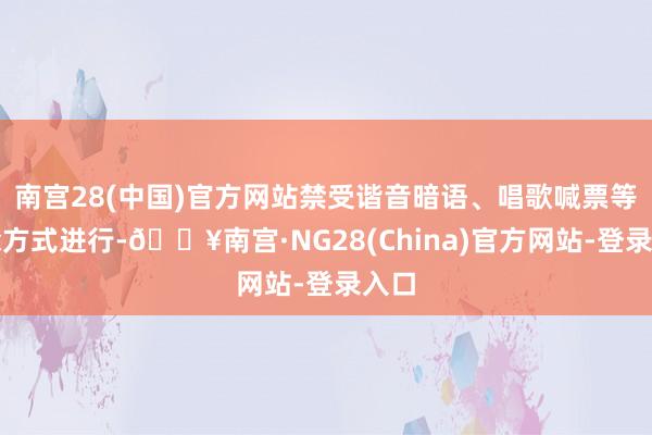 南宫28(中国)官方网站禁受谐音暗语、唱歌喊票等糊涂方式进行-🔥南宫·NG28(China)官方网站-登录入口