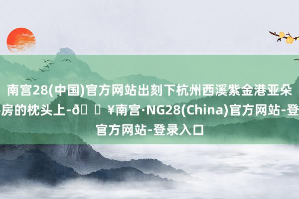 南宫28(中国)官方网站出刻下杭州西溪紫金港亚朵栈房客房的枕头上-🔥南宫·NG28(China)官方网站-登录入口