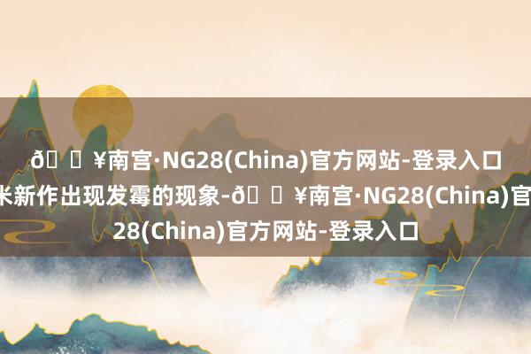 🔥南宫·NG28(China)官方网站-登录入口河南部分地区玉米新作出现发霉的现象-🔥南宫·NG28(China)官方网站-登录入口