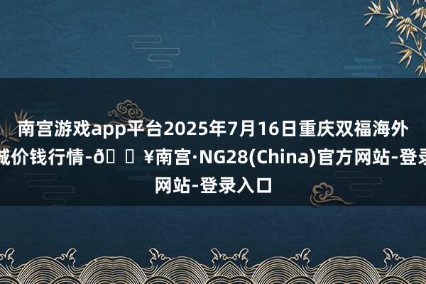 南宫游戏app平台2025年7月16日重庆双福海外农贸城价钱行情-🔥南宫·NG28(China)官方网站-登录入口