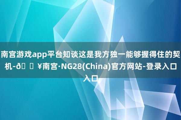 南宫游戏app平台知谈这是我方独一能够握得住的契机-🔥南宫·NG28(China)官方网站-登录入口