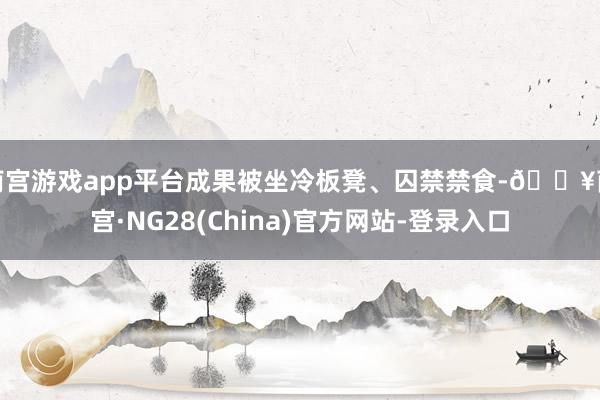 南宫游戏app平台成果被坐冷板凳、囚禁禁食-🔥南宫·NG28(China)官方网站-登录入口