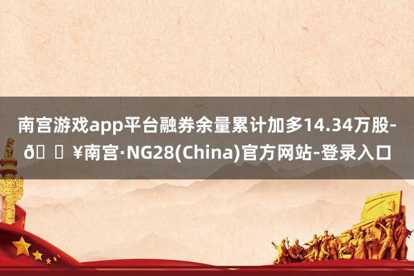 南宫游戏app平台融券余量累计加多14.34万股-🔥南宫·NG28(China)官方网站-登录入口