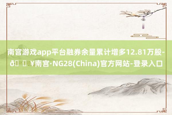 南宫游戏app平台融券余量累计增多12.81万股-🔥南宫·NG28(China)官方网站-登录入口
