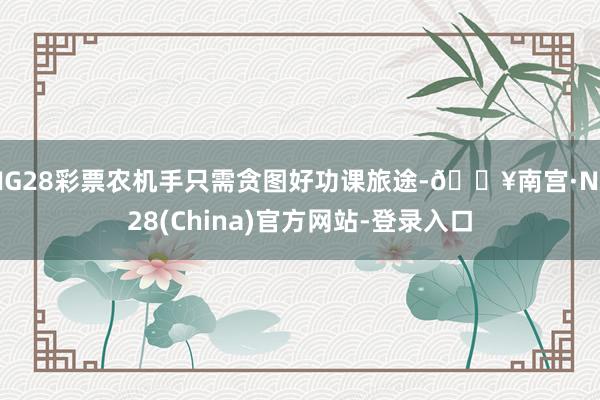 NG28彩票农机手只需贪图好功课旅途-🔥南宫·NG28(China)官方网站-登录入口
