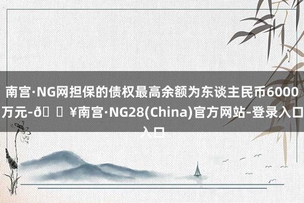 南宫·NG网担保的债权最高余额为东谈主民币6000万元-🔥南宫·NG28(China)官方网站-登录入口