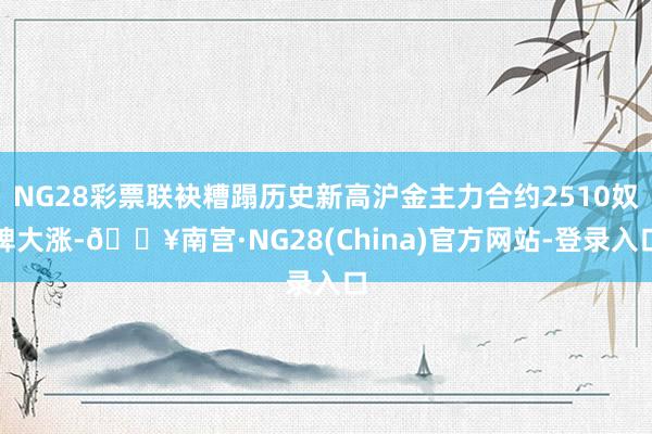 NG28彩票联袂糟蹋历史新高沪金主力合约2510奴婢大涨-🔥南宫·NG28(China)官方网站-登录入口