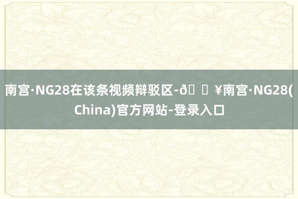 南宫·NG28 在该条视频辩驳区-🔥南宫·NG28(China)官方网站-登录入口