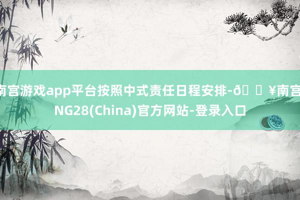 南宫游戏app平台按照中式责任日程安排-🔥南宫·NG28(China)官方网站-登录入口
