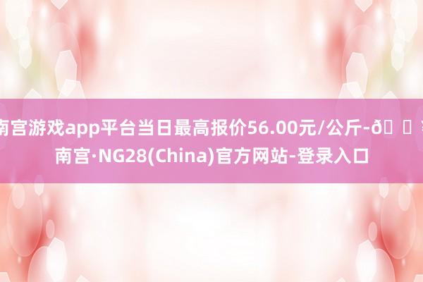 南宫游戏app平台当日最高报价56.00元/公斤-🔥南宫·NG28(China)官方网站-登录入口