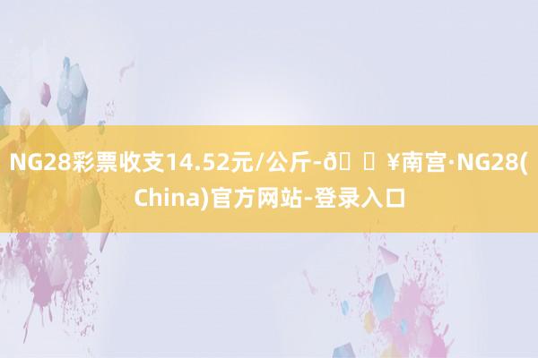 NG28彩票收支14.52元/公斤-🔥南宫·NG28(China)官方网站-登录入口