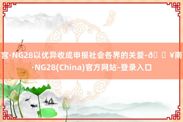南宫·NG28以优异收成申报社会各界的关爱-🔥南宫·NG28(China)官方网站-登录入口