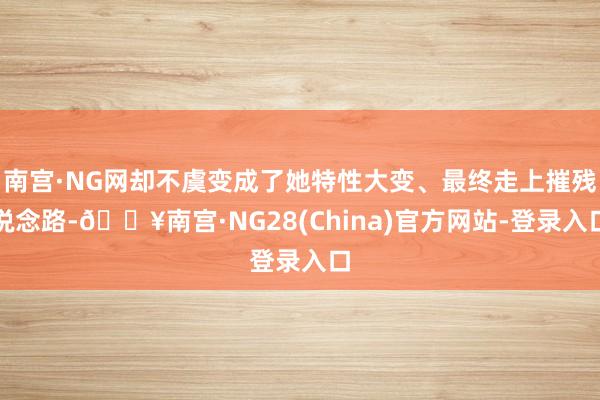 南宫·NG网却不虞变成了她特性大变、最终走上摧残说念路-🔥南宫·NG28(China)官方网站-登录入口
