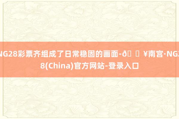 NG28彩票齐组成了日常稳固的画面-🔥南宫·NG28(China)官方网站-登录入口