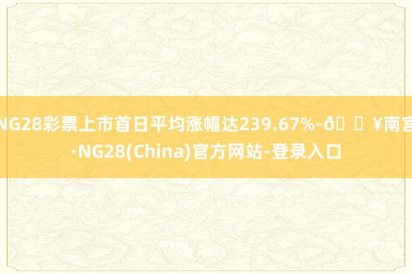 NG28彩票上市首日平均涨幅达239.67%-🔥南宫·NG28(China)官方网站-登录入口