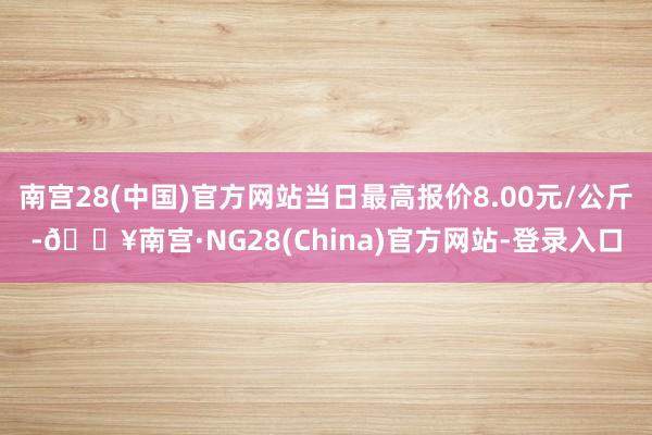 南宫28(中国)官方网站当日最高报价8.00元/公斤-🔥南宫·NG28(China)官方网站-登录入口