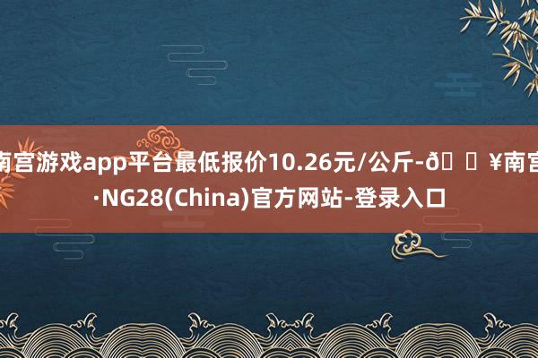 南宫游戏app平台最低报价10.26元/公斤-🔥南宫·NG28(China)官方网站-登录入口