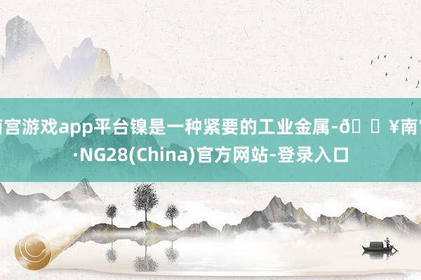 南宫游戏app平台镍是一种紧要的工业金属-🔥南宫·NG28(China)官方网站-登录入口