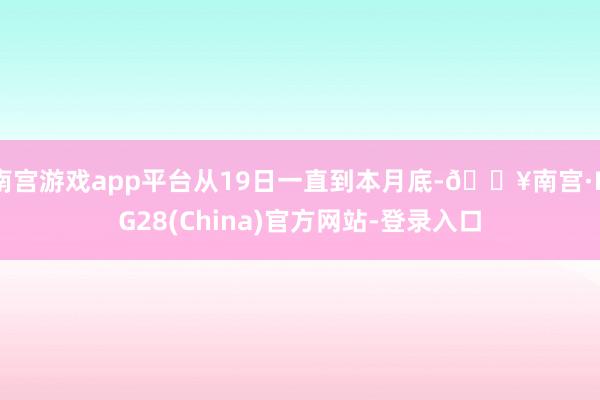 南宫游戏app平台从19日一直到本月底-🔥南宫·NG28(China)官方网站-登录入口