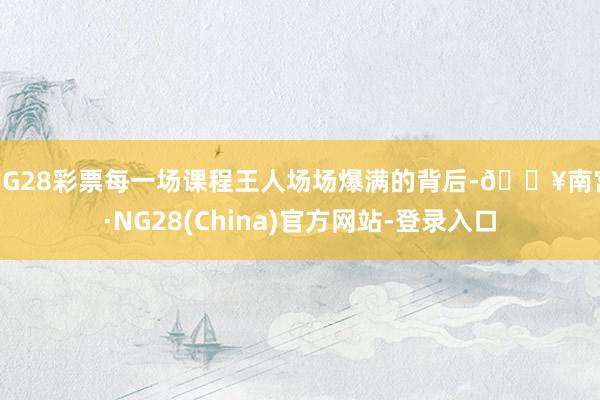 NG28彩票每一场课程王人场场爆满的背后-🔥南宫·NG28(China)官方网站-登录入口