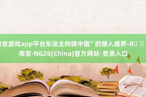 南宫游戏app平台东谈主向镜中圆”的潜入境界-🔥南宫·NG28(China)官方网站-登录入口