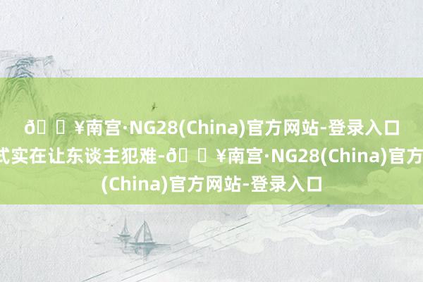 🔥南宫·NG28(China)官方网站-登录入口选哪种交通格式实在让东谈主犯难-🔥南宫·NG28(China)官方网站-登录入口
