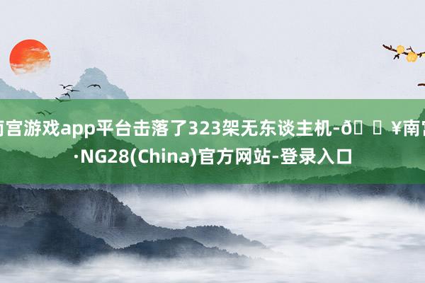 南宫游戏app平台击落了323架无东谈主机-🔥南宫·NG28(China)官方网站-登录入口
