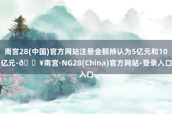 南宫28(中国)官方网站注册金额辨认为5亿元和10亿元-🔥南宫·NG28(China)官方网站-登录