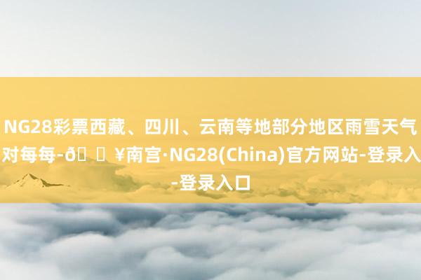 NG28彩票西藏、四川、云南等地部分地区雨雪天气相对每每-🔥南宫·NG28(China)官方网站-登录入口