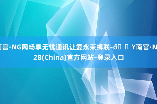 南宫·NG网畅享无忧通讯让爱永束缚联-🔥南宫·NG28(China)官方网站-登录入口