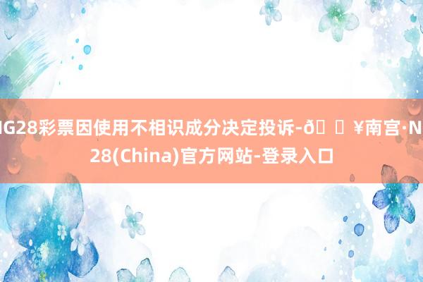 NG28彩票因使用不相识成分决定投诉-🔥南宫·NG28(China)官方网站-登录入口
