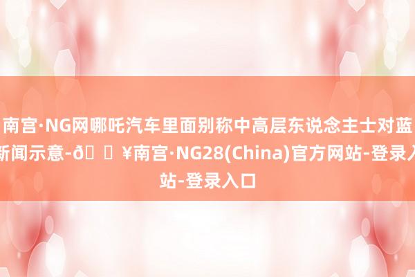 南宫·NG网哪吒汽车里面别称中高层东说念主士对蓝鲸新闻示意-🔥南宫·NG28(China)官方网站-登录入口