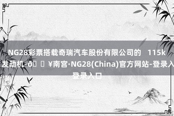 NG28彩票搭载奇瑞汽车股份有限公司的 115kW 发动机-🔥南宫·NG28(China)官方网站-登录入口