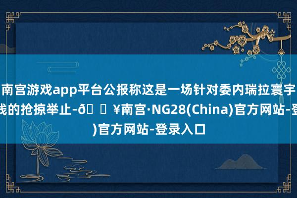 南宫游戏app平台公报称这是一场针对委内瑞拉寰宇公民金钱的抢掠举止-🔥南宫·NG28(China)官方网站-登录入口