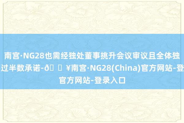 南宫·NG28也需经独处董事挑升会议审议且全体独处董事过半数承诺-🔥南宫·NG28(China)官方网站-登录入口