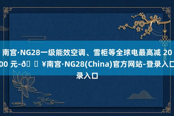 南宫·NG28一级能效空调、雪柜等全球电最高减 2000 元-🔥南宫·NG28(China)官方网站-登录入口