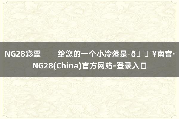 NG28彩票 给您的一个小冷落是-🔥南宫·NG28(China)官方网站-登录入口