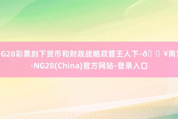NG28彩票刻下货币和财政战略双管王人下-🔥南宫·NG28(China)官方网站-登录入口