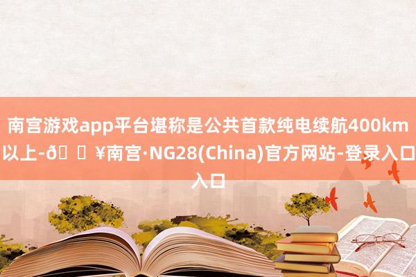 南宫游戏app平台堪称是公共首款纯电续航400km以上-🔥南宫·NG28(China)官方网站-登录