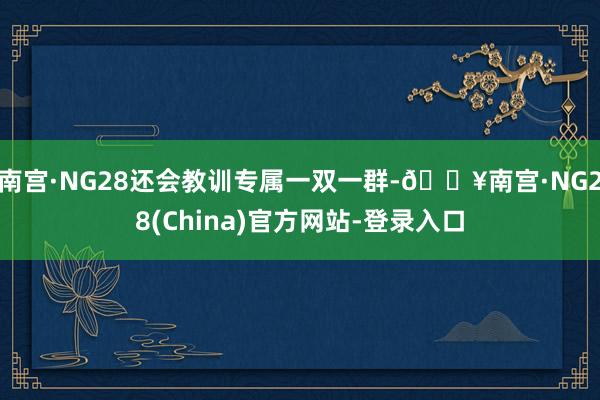 南宫·NG28还会教训专属一双一群-🔥南宫·NG28(China)官方网站-登录入口