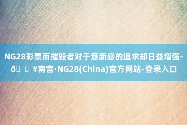 NG28彩票而摧毁者对于簇新感的追求却日益增强-🔥南宫·NG28(China)官方网站-登录入口