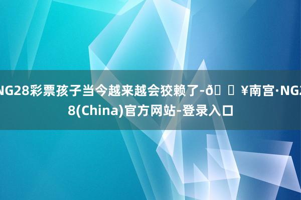 NG28彩票孩子当今越来越会狡赖了-🔥南宫·NG28(China)官方网站-登录入口