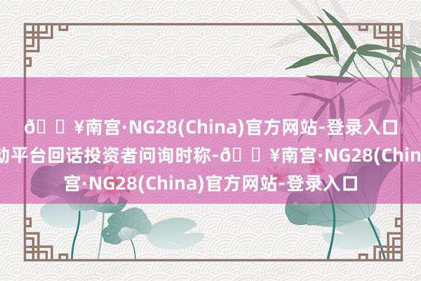🔥南宫·NG28(China)官方网站-登录入口创元科技在投资者互动平台回话投资者问询时称-🔥南宫·