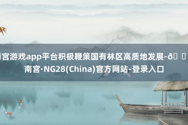 南宫游戏app平台积极鞭策国有林区高质地发展-🔥南宫·NG28(China)官方网站-登录入口